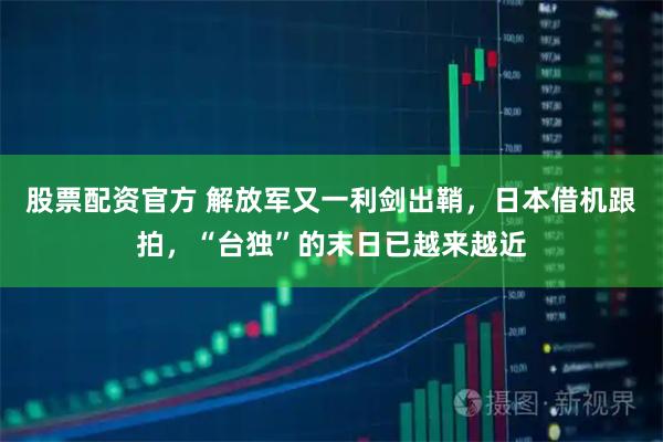 股票配资官方 解放军又一利剑出鞘，日本借机跟拍，“台独”的末日已越来越近