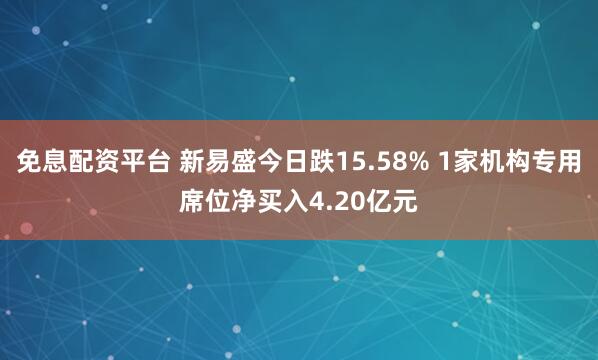 免息配资平台 新易盛今日跌15.58% 1家机构专用席位净买入4.20亿元