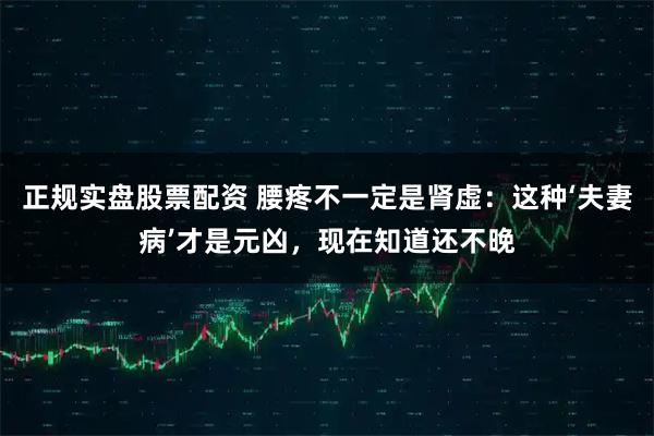 正规实盘股票配资 腰疼不一定是肾虚：这种‘夫妻病’才是元凶，现在知道还不晚