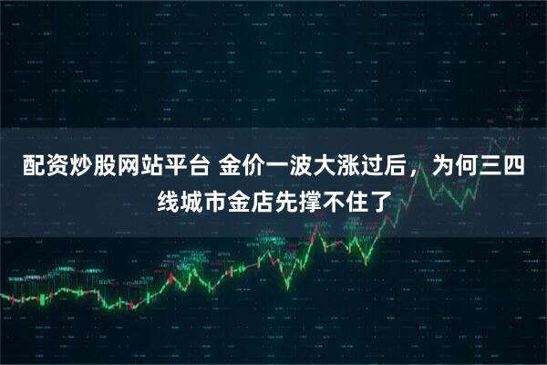 配资炒股网站平台 金价一波大涨过后，为何三四线城市金店先撑不住了