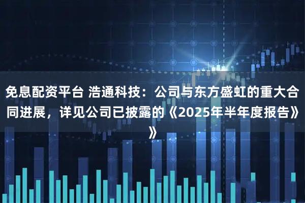 免息配资平台 浩通科技：公司与东方盛虹的重大合同进展，详见公司已披露的《2025年半年度报告》