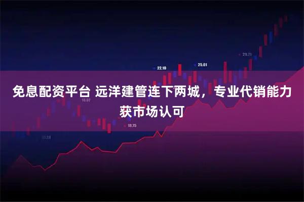 免息配资平台 远洋建管连下两城，专业代销能力获市场认可