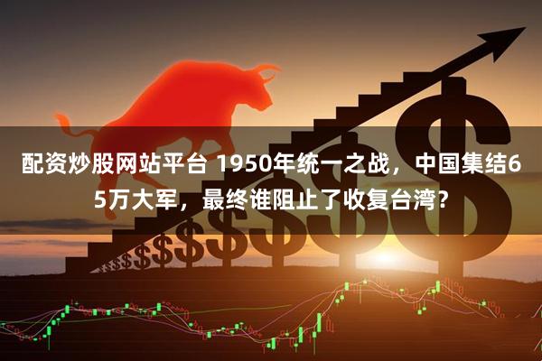 配资炒股网站平台 1950年统一之战，中国集结65万大军，最终谁阻止了收复台湾？