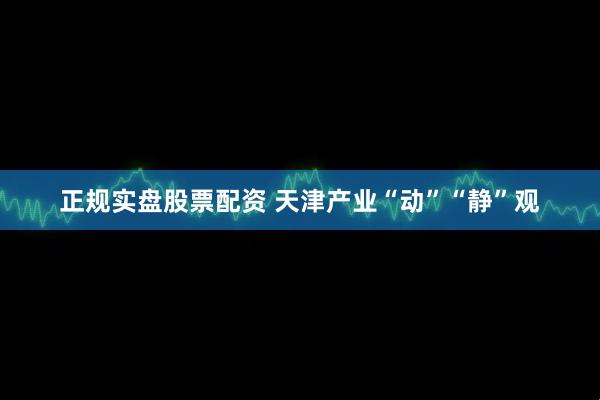 正规实盘股票配资 天津产业“动”“静”观