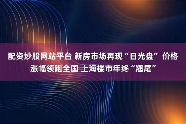 配资炒股网站平台 新房市场再现“日光盘” 价格涨幅领跑全国 上海楼市年终“翘尾”