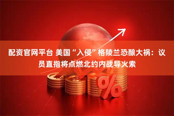 配资官网平台 美国“入侵”格陵兰恐酿大祸：议员直指将点燃北约内战导火索