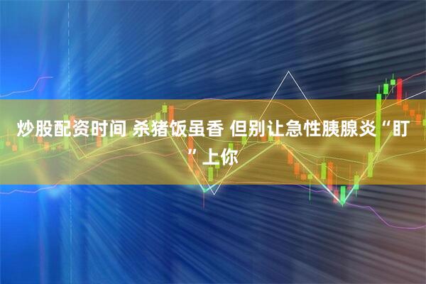 炒股配资时间 杀猪饭虽香 但别让急性胰腺炎“盯”上你