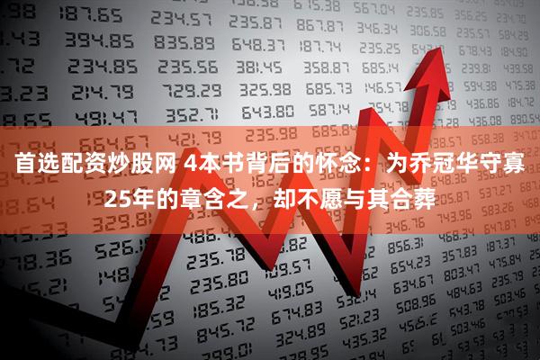 首选配资炒股网 4本书背后的怀念：为乔冠华守寡25年的章含之，却不愿与其合葬