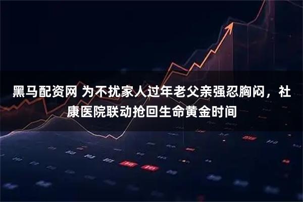 黑马配资网 为不扰家人过年老父亲强忍胸闷，社康医院联动抢回生命黄金时间