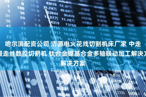 哈尔滨配资公司 济源电火花线切割机床厂家 中走丝慢走丝数控切割机 钛合金镍基合金多轴联动加工解决方案