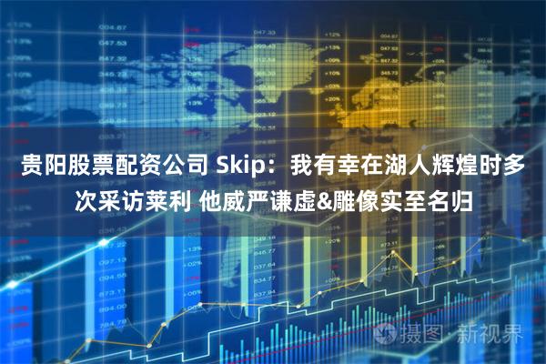 贵阳股票配资公司 Skip：我有幸在湖人辉煌时多次采访莱利 他威严谦虚&雕像实至名归