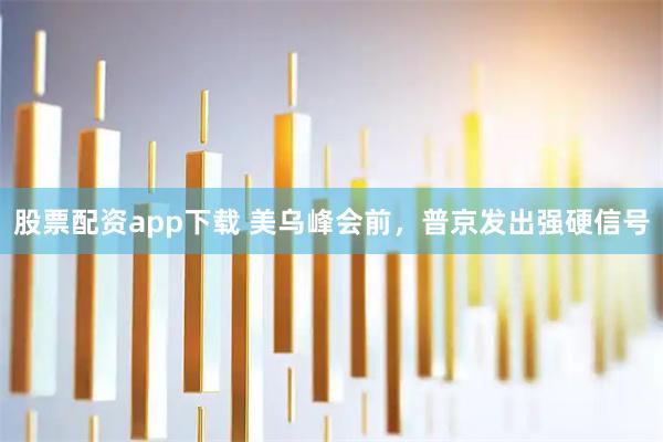 股票配资app下载 美乌峰会前，普京发出强硬信号