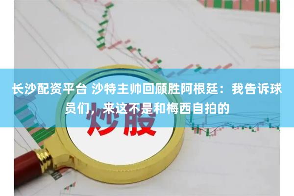 长沙配资平台 沙特主帅回顾胜阿根廷：我告诉球员们，来这不是和梅西自拍的