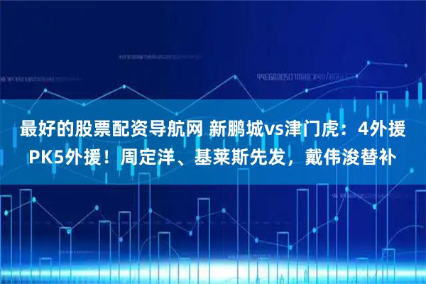 最好的股票配资导航网 新鹏城vs津门虎：4外援PK5外援！周定洋、基莱斯先发，戴伟浚替补