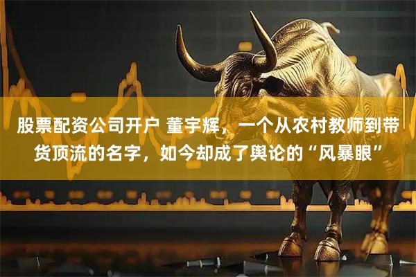 股票配资公司开户 董宇辉，一个从农村教师到带货顶流的名字，如今却成了舆论的“风暴眼”