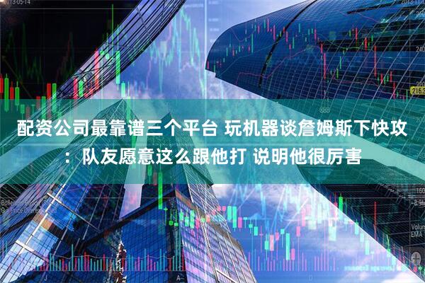 配资公司最靠谱三个平台 玩机器谈詹姆斯下快攻：队友愿意这么跟他打 说明他很厉害