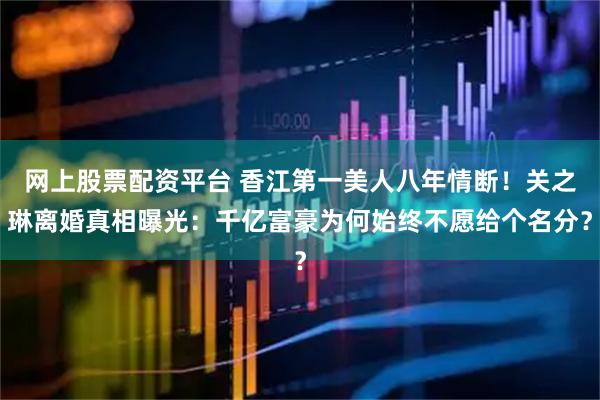 网上股票配资平台 香江第一美人八年情断！关之琳离婚真相曝光：千亿富豪为何始终不愿给个名分？