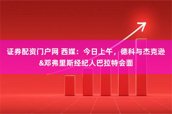 证券配资门户网 西媒：今日上午，德科与杰克逊&邓弗里斯经纪人巴拉特会面