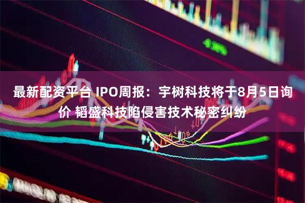 最新配资平台 IPO周报：宇树科技将于8月5日询价 韬盛科技陷侵害技术秘密纠纷