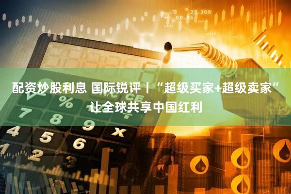 配资炒股利息 国际锐评丨“超级买家+超级卖家”让全球共享中国红利