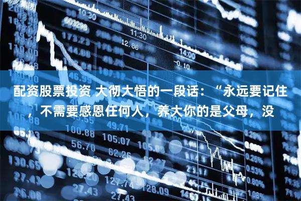 配资股票投资 大彻大悟的一段话：“永远要记住，不需要感恩任何人，养大你的是父母，没