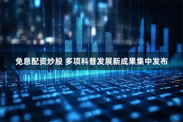 免息配资炒股 多项科普发展新成果集中发布
