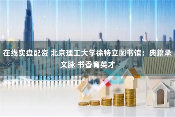 在线实盘配资 北京理工大学徐特立图书馆：典籍承文脉 书香育英才