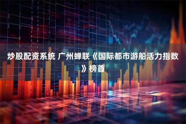 炒股配资系统 广州蝉联《国际都市游船活力指数》榜首