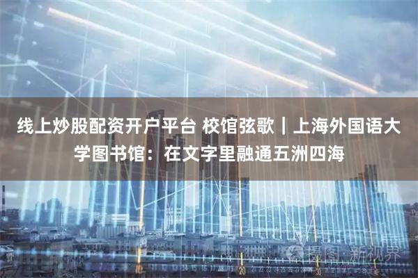 线上炒股配资开户平台 校馆弦歌｜上海外国语大学图书馆：在文字里融通五洲四海