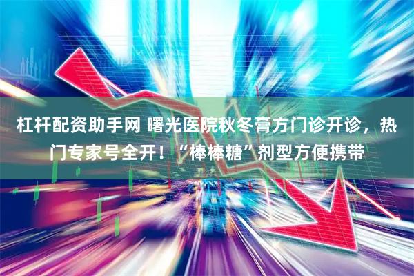 杠杆配资助手网 曙光医院秋冬膏方门诊开诊，热门专家号全开！“棒棒糖”剂型方便携带