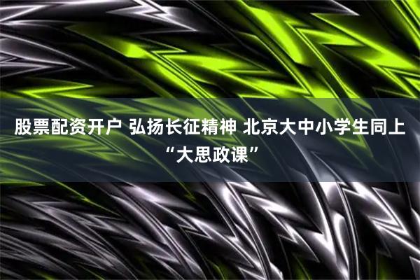 股票配资开户 弘扬长征精神 北京大中小学生同上“大思政课”